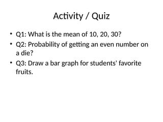 Activity / Quiz
• Q1: What is the mean of 10, 20, 30?
• Q2: Probability of getting an even number on
a die?
• Q3: Draw a bar graph for students' favorite
fruits.
 