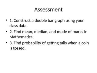 Assessment
• 1. Construct a double bar graph using your
class data.
• 2. Find mean, median, and mode of marks in
Mathematics.
• 3. Find probability of getting tails when a coin
is tossed.
 