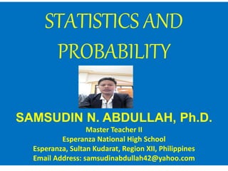 STATISTICS AND
PROBABILITY
SAMSUDIN N. ABDULLAH, Ph.D.
Master Teacher II
Esperanza National High School
Esperanza, Sultan Kudarat, Region XII, Philippines
Email Address: samsudinabdullah42@yahoo.com
 