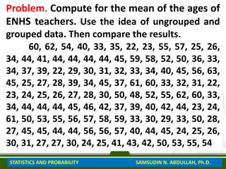 Problem. Compute for the mean of the ages of
ENHS teachers. Use the idea of ungrouped and
grouped data. Then compare the results.
60, 62, 54, 40, 33, 35, 22, 23, 55, 57, 25, 26,
34, 44, 41, 44, 44, 44, 44, 45, 59, 58, 52, 50, 36, 33,
34, 37, 39, 22, 29, 30, 31, 32, 33, 34, 40, 45, 56, 63,
45, 25, 27, 28, 39, 34, 45, 37, 61, 60, 33, 32, 31, 22,
23, 24, 25, 26, 27, 28, 30, 50, 48, 52, 55, 62, 60, 33,
34, 44, 44, 44, 45, 46, 42, 37, 39, 40, 42, 44, 23, 24,
61, 50, 53, 55, 56, 57, 58, 59, 33, 30, 29, 33, 50, 28,
27, 45, 45, 44, 44, 56, 56, 57, 40, 44, 45, 24, 25, 26,
30, 31, 27, 27, 30, 24, 25, 41, 43, 42, 50, 53, 55, 54
STATISTICS AND PROBABILITY SAMSUDIN N. ABDULLAH, Ph.D.
 