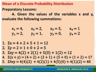 Mean of a Discrete Probability Distribution
Preparatory Lessons:
A. Given the values of the variables x and y,
evaluate the following summations:
x₁ = 4, x₂ = 2, x₃ = 5, x₄ = 1
y₁ = 2, y₂ = 1, y₃ = 0, y₄ = 2
1. Ʃx = 4 + 2 + 5 + 1 = 12
2. Ʃy = 2 + 1 + 0 + 2 = 5
3. Ʃxy = 4(2) + 2(1) + 5(0) + 1(2) = 12
4. Ʃ(x + y) = (4 + 2) + (2 + 1) + (5 + 0) + (1 + 2) = 17
5. Ʃ4xy = 4(4)(2) + 4(2)(1) + 4(5)(0) + 4(1)(2) = 48
STATISTICS AND PROBABILITY SAMSUDIN N. ABDULLAH, Ph.D.
 
