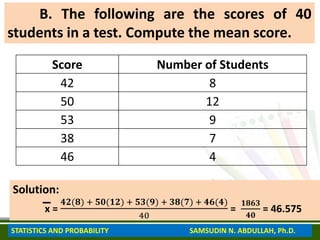 B. The following are the scores of 40
students in a test. Compute the mean score.
Score Number of Students
42 8
50 12
53 9
38 7
46 4
Solution:
x =
𝟒𝟐(𝟖) + 𝟓𝟎(𝟏𝟐) + 𝟓𝟑(𝟗) + 𝟑𝟖(𝟕) + 𝟒𝟔(𝟒)
40
=
𝟏𝟖𝟔𝟑
𝟒𝟎
= 46.575
STATISTICS AND PROBABILITY SAMSUDIN N. ABDULLAH, Ph.D.
 