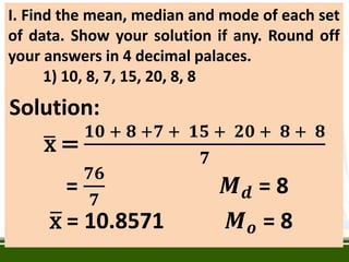 I. Find the mean, median and mode of each set
of data. Show your solution if any. Round off
your answers in 4 decimal palaces.
1) 10, 8, 7, 15, 20, 8, 8
Solution:
x =
𝟏𝟎 + 𝟖 +𝟕 + 𝟏𝟓 + 𝟐𝟎 + 𝟖 + 𝟖
𝟕
=
𝟕𝟔
𝟕
𝑴𝒅 = 8
x = 10.8571 𝑴𝒐 = 8
 