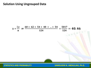 Solution Using Ungrouped Data
x =
Ʃ𝒙
𝒏
=
𝟔𝟎 + 𝟔𝟐 + 𝟓𝟒 + 𝟒𝟎 + ... + 𝟓𝟒
𝟏𝟐𝟒
=
𝟓𝟎𝟏𝟕
𝟏𝟐𝟒
= 𝟒𝟎. 𝟒𝟔
STATISTICS AND PROBABILITY SAMSUDIN N. ABDULLAH, Ph.D.
 