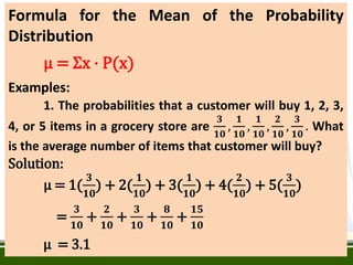 Formula for the Mean of the Probability
Distribution
µ = Ʃx · P(x)
Examples:
1. The probabilities that a customer will buy 1, 2, 3,
4, or 5 items in a grocery store are
𝟑
𝟏𝟎
,
𝟏
𝟏𝟎
,
𝟏
𝟏𝟎
,
𝟐
𝟏𝟎
,
𝟑
𝟏𝟎
. What
is the average number of items that customer will buy?
Solution:
µ = 1(
𝟑
𝟏𝟎
) + 2(
𝟏
𝟏𝟎
) + 3(
𝟏
𝟏𝟎
) + 4(
𝟐
𝟏𝟎
) + 5(
𝟑
𝟏𝟎
)
=
𝟑
𝟏𝟎
+
𝟐
𝟏𝟎
+
𝟑
𝟏𝟎
+
𝟖
𝟏𝟎
+
𝟏𝟓
𝟏𝟎
µ = 3.1
 
