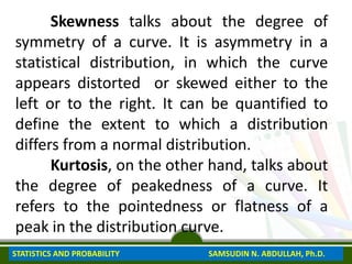 Skewness talks about the degree of
symmetry of a curve. It is asymmetry in a
statistical distribution, in which the curve
appears distorted or skewed either to the
left or to the right. It can be quantified to
define the extent to which a distribution
differs from a normal distribution.
Kurtosis, on the other hand, talks about
the degree of peakedness of a curve. It
refers to the pointedness or flatness of a
peak in the distribution curve.
STATISTICS AND PROBABILITY SAMSUDIN N. ABDULLAH, Ph.D.
 