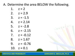 A. Determine the area BELOW the following.
1. z = 2
2. z = 2.9
3. z = -1.5
4. z = 2.14
5. z = -2.8
6. z = -2.15
7. z = -0.12
8. z = 1.67
9. z = -0.76
10. z = 0.1
STATISTICS AND PROBABILITY SAMSUDIN N. ABDULLAH, Ph.D.
 