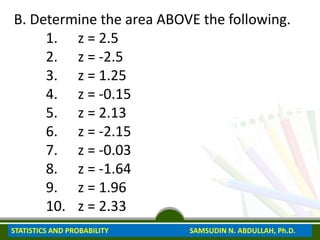 B. Determine the area ABOVE the following.
1. z = 2.5
2. z = -2.5
3. z = 1.25
4. z = -0.15
5. z = 2.13
6. z = -2.15
7. z = -0.03
8. z = -1.64
9. z = 1.96
10. z = 2.33
STATISTICS AND PROBABILITY SAMSUDIN N. ABDULLAH, Ph.D.
 