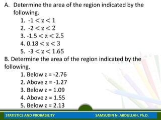 A. Determine the area of the region indicated by the
following.
1. -1 < z < 1
2. -2 < z < 2
3. -1.5 < z < 2.5
4. 0.18 < z < 3
5. -3 < z < 1.65
B. Determine the area of the region indicated by the
following.
1. Below z = -2.76
2. Above z = -1.27
3. Below z = 1.09
4. Above z = 1.55
5. Below z = 2.13
STATISTICS AND PROBABILITY SAMSUDIN N. ABDULLAH, Ph.D.
 