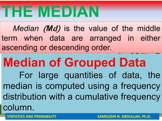 THE MEDIAN
Median (Md) is the value of the middle
term when data are arranged in either
ascending or descending order.
Median of Grouped Data
For large quantities of data, the
median is computed using a frequency
distribution with a cumulative frequency
column.
STATISTICS AND PROBABILITY SAMSUDIN N. ABDULLAH, Ph.D.
 
