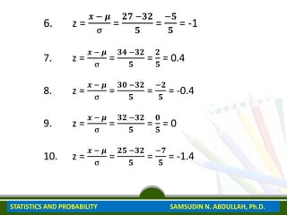 6. z =
𝒙 − 𝝁
σ
=
𝟐𝟕 −𝟑𝟐
𝟓
=
−𝟓
𝟓
= -1
7. z =
𝒙 − 𝝁
σ
=
𝟑𝟒 −𝟑𝟐
𝟓
=
𝟐
𝟓
= 0.4
8. z =
𝒙 − 𝝁
σ
=
𝟑𝟎 −𝟑𝟐
𝟓
=
−𝟐
𝟓
= -0.4
9. z =
𝒙 − 𝝁
σ
=
𝟑𝟐 −𝟑𝟐
𝟓
=
𝟎
𝟓
= 0
10. z =
𝒙 − 𝝁
σ
=
𝟐𝟓 −𝟑𝟐
𝟓
=
−𝟕
𝟓
= -1.4
STATISTICS AND PROBABILITY SAMSUDIN N. ABDULLAH, Ph.D.
 