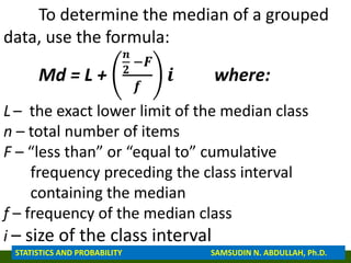 To determine the median of a grouped
data, use the formula:
Md = L +
𝒏
𝟐
−𝑭
𝒇
𝒊 where:
L – the exact lower limit of the median class
n – total number of items
F – “less than” or “equal to” cumulative
frequency preceding the class interval
containing the median
f – frequency of the median class
i – size of the class interval
STATISTICS AND PROBABILITY SAMSUDIN N. ABDULLAH, Ph.D.
 