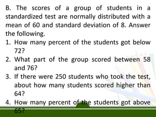 B. The scores of a group of students in a
standardized test are normally distributed with a
mean of 60 and standard deviation of 8. Answer
the following.
1. How many percent of the students got below
72?
2. What part of the group scored between 58
and 76?
3. If there were 250 students who took the test,
about how many students scored higher than
64?
4. How many percent of the students got above
65?
 