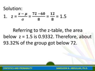 Solution:
1. z =
𝒙 − 𝝁
σ
=
𝟕𝟐 −𝟔𝟎
𝟖
=
𝟏𝟐
𝟖
= 1.5
Referring to the z-table, the area
below z = 1.5 is 0.9332. Therefore, about
93.32% of the group got below 72.
STATISTICS AND PROBABILITY SAMSUDIN N. ABDULLAH, Ph.D.
 
