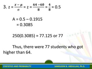 3. z =
𝒙 − 𝝁
σ
= z =
𝟔𝟒 −𝟔𝟎
𝟖
=
𝟒
𝟖
= 0.5
A = 0.5 – 0.1915
= 0.3085
250(0.3085) = 77.125 or 77
Thus, there were 77 students who got
higher than 64.
STATISTICS AND PROBABILITY SAMSUDIN N. ABDULLAH, Ph.D.
 