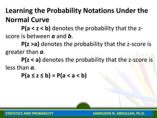 Learning the Probability Notations Under the
Normal Curve
P(a < z < b) denotes the probability that the z-
score is between a and b.
P(z >a) denotes the probability that the z-score is
greater than a.
P(z < a) denotes the probability that the z-score is
less than a.
P(a ≤ z ≤ b) = P(a < a < b)
STATISTICS AND PROBABILITY SAMSUDIN N. ABDULLAH, Ph.D.
 