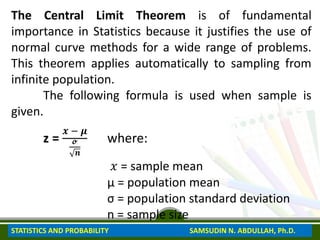 The Central Limit Theorem is of fundamental
importance in Statistics because it justifies the use of
normal curve methods for a wide range of problems.
This theorem applies automatically to sampling from
infinite population.
The following formula is used when sample is
given.
z =
𝒙 − 𝝁
𝓸
𝒏
where:
𝑥 = sample mean
μ = population mean
σ = population standard deviation
n = sample size
STATISTICS AND PROBABILITY SAMSUDIN N. ABDULLAH, Ph.D.
 