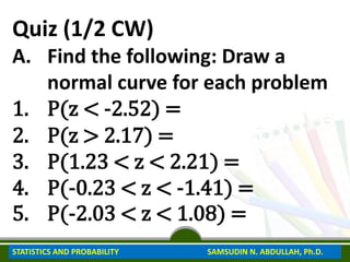 Quiz (1/2 CW)
A. Find the following: Draw a
normal curve for each problem
1. P(z < -2.52) =
2. P(z > 2.17) =
3. P(1.23 < z < 2.21) =
4. P(-0.23 < z < -1.41) =
5. P(-2.03 < z < 1.08) =
STATISTICS AND PROBABILITY SAMSUDIN N. ABDULLAH, Ph.D.
 