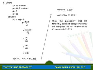 b) Given:
x = 43 minutes
μ = 46.2 minutes
σ = 8
n = 50
Solution:
P(x > 43) = ?
z =
𝒙 − 𝝁
𝓸
𝒏
=
43 − 46
𝟖
𝟓𝟎
=
−3.2
𝟖
𝟕.𝟎𝟕
=
−𝟑.𝟐
𝟏.𝟏𝟑
= -2.83
P(x > 43) = P(z > -0.2.83)
= 0.4977 + 0.500
= 0.9977 or 99.77%
Thus, the probability that 50
randomly selected college students
will complete the test in more than
43 minutes is 99.77%.
STATISTICS AND PROBABILITY SAMSUDIN N. ABDULLAH, Ph.D.
 
