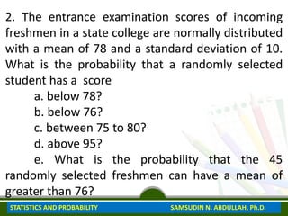 2. The entrance examination scores of incoming
freshmen in a state college are normally distributed
with a mean of 78 and a standard deviation of 10.
What is the probability that a randomly selected
student has a score
a. below 78?
b. below 76?
c. between 75 to 80?
d. above 95?
e. What is the probability that the 45
randomly selected freshmen can have a mean of
greater than 76?
STATISTICS AND PROBABILITY SAMSUDIN N. ABDULLAH, Ph.D.
 
