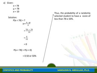 a) Given:
x = 78
μ = 78
σ = 10
Solution:
P(x < 78) = ?
z =
𝒙 − 𝝁
σ
=
78 − 78
10
=
0
10
= 0
P(x < 78) = P(z < 0)
= 0.50 or 50%
Thus, the probability of a randomly
selected student to have a score of
less than 78 is 50%.
STATISTICS AND PROBABILITY SAMSUDIN N. ABDULLAH, Ph.D.
 