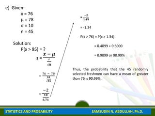 e) Given:
x = 76
μ = 78
σ = 10
n = 45
Solution:
P(x > 95) = ?
z =
𝒙 − 𝝁
ℴ
𝒏
=
76 − 78
𝟏𝟎
𝟒𝟓
=
−2
𝟏𝟎
𝟔.𝟕𝟏
=
−𝟐
𝟏.𝟒𝟗
= -1.34
P(x > 76) = P(x > 1.34)
= 0.4099 + 0.5000
= 0.9099 or 90.99%
Thus, the probability that the 45 randomly
selected freshmen can have a mean of greater
than 76 is 90.99%.
STATISTICS AND PROBABILITY SAMSUDIN N. ABDULLAH, Ph.D.
 