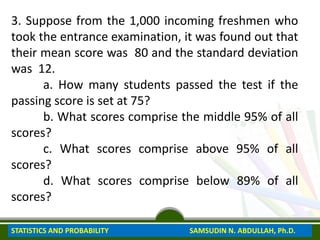 3. Suppose from the 1,000 incoming freshmen who
took the entrance examination, it was found out that
their mean score was 80 and the standard deviation
was 12.
a. How many students passed the test if the
passing score is set at 75?
b. What scores comprise the middle 95% of all
scores?
c. What scores comprise above 95% of all
scores?
d. What scores comprise below 89% of all
scores?
STATISTICS AND PROBABILITY SAMSUDIN N. ABDULLAH, Ph.D.
 