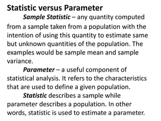 Statistic versus Parameter
Sample Statistic – any quantity computed
from a sample taken from a population with the
intention of using this quantity to estimate same
but unknown quantities of the population. The
examples would be sample mean and sample
variance.
Parameter – a useful component of
statistical analysis. It refers to the characteristics
that are used to define a given population.
Statistic describes a sample while
parameter describes a population. In other
words, statistic is used to estimate a parameter.
 