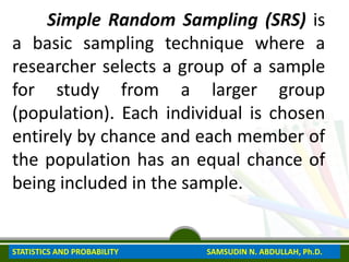 Simple Random Sampling (SRS) is
a basic sampling technique where a
researcher selects a group of a sample
for study from a larger group
(population). Each individual is chosen
entirely by chance and each member of
the population has an equal chance of
being included in the sample.
STATISTICS AND PROBABILITY SAMSUDIN N. ABDULLAH, Ph.D.
 
