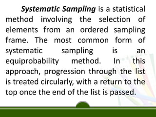 Systematic Sampling is a statistical
method involving the selection of
elements from an ordered sampling
frame. The most common form of
systematic sampling is an
equiprobability method. In this
approach, progression through the list
is treated circularly, with a return to the
top once the end of the list is passed.
 