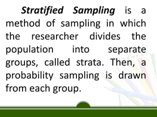 Stratified Sampling is a
method of sampling in which
the researcher divides the
population into separate
groups, called strata. Then, a
probability sampling is drawn
from each group.
 