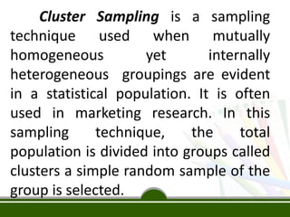 Cluster Sampling is a sampling
technique used when mutually
homogeneous yet internally
heterogeneous groupings are evident
in a statistical population. It is often
used in marketing research. In this
sampling technique, the total
population is divided into groups called
clusters a simple random sample of the
group is selected.
 