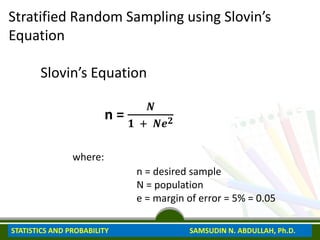 Stratified Random Sampling using Slovin’s
Equation
Slovin’s Equation
n =
𝑵
𝟏 + 𝑵𝒆𝟐
where:
n = desired sample
N = population
e = margin of error = 5% = 0.05
STATISTICS AND PROBABILITY SAMSUDIN N. ABDULLAH, Ph.D.
 