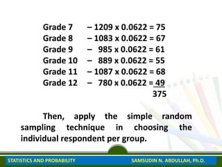 Grade 7 – 1209 x 0.0622 = 75
Grade 8 – 1083 x 0.0622 = 67
Grade 9 – 985 x 0.0622 = 61
Grade 10 – 889 x 0.0622 = 55
Grade 11 – 1087 x 0.0622 = 68
Grade 12 – 780 x 0.0622 = 49
375
Then, apply the simple random
sampling technique in choosing the
individual respondent per group.
STATISTICS AND PROBABILITY SAMSUDIN N. ABDULLAH, Ph.D.
 