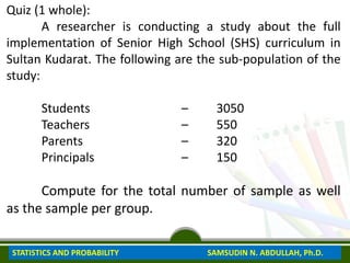 Quiz (1 whole):
A researcher is conducting a study about the full
implementation of Senior High School (SHS) curriculum in
Sultan Kudarat. The following are the sub-population of the
study:
Students – 3050
Teachers – 550
Parents – 320
Principals – 150
Compute for the total number of sample as well
as the sample per group.
STATISTICS AND PROBABILITY SAMSUDIN N. ABDULLAH, Ph.D.
 