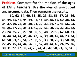 Problem. Compute for the median of the ages
of ENHS teachers. Use the idea of ungrouped
and grouped data. Then compare the results.
60, 62, 54, 40, 33, 35, 22, 23, 55, 57, 25, 26,
34, 44, 41, 44, 44, 44, 44, 45, 59, 58, 52, 50, 36, 33,
34, 37, 39, 22, 29, 30, 31, 32, 33, 34, 40, 45, 56, 63,
45, 25, 27, 28, 39, 34, 45, 37, 61, 60, 33, 32, 31, 22,
23, 24, 25, 26, 27, 28, 30, 50, 48, 52, 55, 62, 60, 33,
34, 44, 44, 44, 45, 46, 42, 37, 39, 40, 42, 44, 23, 24,
61, 50, 53, 55, 56, 57, 58, 59, 33, 30, 29, 33, 50, 28,
27, 45, 45, 44, 44, 56, 56, 57, 40, 44, 45, 24, 25, 26,
30, 31, 27, 27, 30, 24, 25, 41, 43, 42, 50, 53, 55, 54
STATISTICS AND PROBABILITY SAMSUDIN N. ABDULLAH, Ph.D.
 