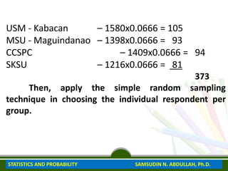 USM - Kabacan – 1580x0.0666 = 105
MSU - Maguindanao – 1398x0.0666 = 93
CCSPC – 1409x0.0666 = 94
SKSU – 1216x0.0666 = 81
373
Then, apply the simple random sampling
technique in choosing the individual respondent per
group.
STATISTICS AND PROBABILITY SAMSUDIN N. ABDULLAH, Ph.D.
 