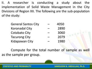 II. A researcher is conducting a study about the
implementation of Solid Waste Management in the City
Divisions of Region XII. The following are the sub-population
of the study:
General Santos City – 4050
Koronadal City – 2890
Cotabato City – 3060
Tacurong City – 2079
Kidapawan City – 1980
Compute for the total number of sample as well
as the sample per group.
STATISTICS AND PROBABILITY SAMSUDIN N. ABDULLAH, Ph.D.
 