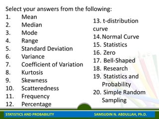 Select your answers from the following:
1. Mean
2. Median
3. Mode
4. Range
5. Standard Deviation
6. Variance
7. Coefficient of Variation
8. Kurtosis
9. Skewness
10. Scatteredness
11. Frequency
12. Percentage
13. t-distribution
curve
14.Normal Curve
15. Statistics
16. Zero
17. Bell-Shaped
18. Research
19. Statistics and
Probability
20. Simple Random
Sampling
STATISTICS AND PROBABILITY SAMSUDIN N. ABDULLAH, Ph.D.
 