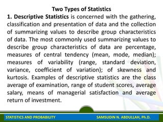 Two Types of Statistics
1. Descriptive Statistics is concerned with the gathering,
classification and presentation of data and the collection
of summarizing values to describe group characteristics
of data. The most commonly used summarizing values to
describe group characteristics of data are percentage,
measures of central tendency (mean, mode, median);
measures of variability (range, standard deviation,
variance, coefficient of variation); of skewness and
kurtosis. Examples of descriptive statistics are the class
average of examination, range of student scores, average
salary, means of managerial satisfaction and average
return of investment.
STATISTICS AND PROBABILITY SAMSUDIN N. ABDULLAH, Ph.D.
 