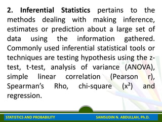 2. Inferential Statistics pertains to the
methods dealing with making inference,
estimates or prediction about a large set of
data using the information gathered.
Commonly used inferential statistical tools or
techniques are testing hypothesis using the z-
test, t-test, analysis of variance (ANOVA),
simple linear correlation (Pearson r),
Spearman’s Rho, chi-square (x²) and
regression.
STATISTICS AND PROBABILITY SAMSUDIN N. ABDULLAH, Ph.D.
 