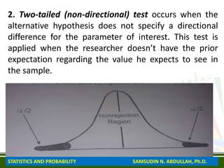 2. Two-tailed (non-directional) test occurs when the
alternative hypothesis does not specify a directional
difference for the parameter of interest. This test is
applied when the researcher doesn’t have the prior
expectation regarding the value he expects to see in
the sample.
STATISTICS AND PROBABILITY SAMSUDIN N. ABDULLAH, Ph.D.
 