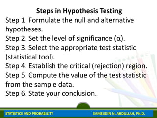 Steps in Hypothesis Testing
Step 1. Formulate the null and alternative
hypotheses.
Step 2. Set the level of significance (α).
Step 3. Select the appropriate test statistic
(statistical tool).
Step 4. Establish the critical (rejection) region.
Step 5. Compute the value of the test statistic
from the sample data.
Step 6. State your conclusion.
STATISTICS AND PROBABILITY SAMSUDIN N. ABDULLAH, Ph.D.
 