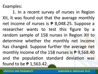 Examples:
1. In a recent survey of nurses in Region
XII, it was found out that the average monthly
net income of nurses is ₱ 8,048.25. Suppose a
researcher wants to test this figure by a
random sample of 158 nurses in Region XII to
determine whether the monthly net income
has changed. Suppose further the average net
monthly income of the 158 nurses is ₱ 9,568.40
and the population standard deviation was
found to be ₱ 1,563.42.
STATISTICS AND PROBABILITY SAMSUDIN N. ABDULLAH, Ph.D.
 