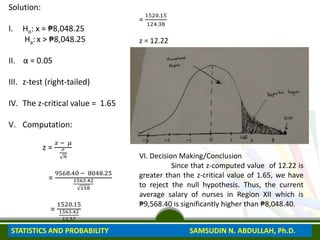Solution:
I. Ho: x = ₱8,048.25
Ha: x > ₱8,048.25
II. α = 0.05
III. z-test (right-tailed)
IV. The z-critical value = 1.65
V. Computation:
z =
𝑥 − 𝜇
ℴ
𝑛
=
9568.40 − 8048.25
1563.42
158
=
1520.15
1563.42
12.57
=
1520.15
124.38
z = 12.22
VI. Decision Making/Conclusion
Since that z-computed value of 12.22 is
greater than the z-critical value of 1.65, we have
to reject the null hypothesis. Thus, the current
average salary of nurses in Region XII which is
₱9,568.40 is significantly higher than ₱8,048.40.
STATISTICS AND PROBABILITY SAMSUDIN N. ABDULLAH, Ph.D.
 