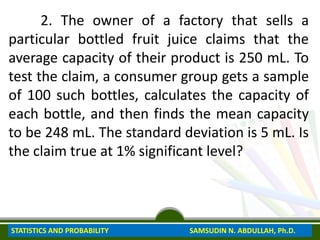 2. The owner of a factory that sells a
particular bottled fruit juice claims that the
average capacity of their product is 250 mL. To
test the claim, a consumer group gets a sample
of 100 such bottles, calculates the capacity of
each bottle, and then finds the mean capacity
to be 248 mL. The standard deviation is 5 mL. Is
the claim true at 1% significant level?
STATISTICS AND PROBABILITY SAMSUDIN N. ABDULLAH, Ph.D.
 