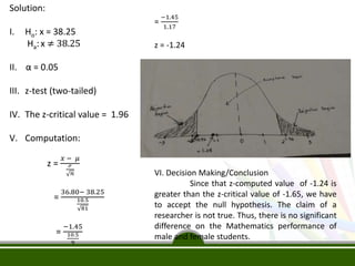Solution:
I. Ho: x = 38.25
Ha: x ≠ 38.25
II. α = 0.05
III. z-test (two-tailed)
IV. The z-critical value = 1.96
V. Computation:
z =
𝑥 − 𝜇
ℴ
𝑛
=
36.80− 38.25
10.5
81
=
−1.45
10.5
9
=
−1.45
1.17
z = -1.24
VI. Decision Making/Conclusion
Since that z-computed value of -1.24 is
greater than the z-critical value of -1.65, we have
to accept the null hypothesis. The claim of a
researcher is not true. Thus, there is no significant
difference on the Mathematics performance of
male and female students.
 