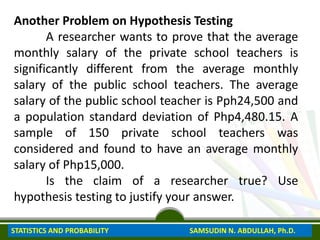 Another Problem on Hypothesis Testing
A researcher wants to prove that the average
monthly salary of the private school teachers is
significantly different from the average monthly
salary of the public school teachers. The average
salary of the public school teacher is Pph24,500 and
a population standard deviation of Php4,480.15. A
sample of 150 private school teachers was
considered and found to have an average monthly
salary of Php15,000.
Is the claim of a researcher true? Use
hypothesis testing to justify your answer.
STATISTICS AND PROBABILITY SAMSUDIN N. ABDULLAH, Ph.D.
 