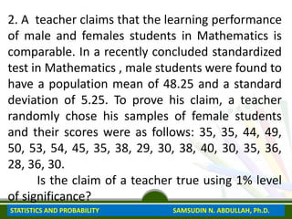 2. A teacher claims that the learning performance
of male and females students in Mathematics is
comparable. In a recently concluded standardized
test in Mathematics , male students were found to
have a population mean of 48.25 and a standard
deviation of 5.25. To prove his claim, a teacher
randomly chose his samples of female students
and their scores were as follows: 35, 35, 44, 49,
50, 53, 54, 45, 35, 38, 29, 30, 38, 40, 30, 35, 36,
28, 36, 30.
Is the claim of a teacher true using 1% level
of significance?
STATISTICS AND PROBABILITY SAMSUDIN N. ABDULLAH, Ph.D.
 