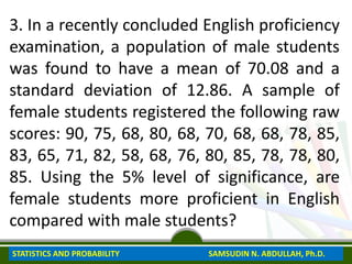 3. In a recently concluded English proficiency
examination, a population of male students
was found to have a mean of 70.08 and a
standard deviation of 12.86. A sample of
female students registered the following raw
scores: 90, 75, 68, 80, 68, 70, 68, 68, 78, 85,
83, 65, 71, 82, 58, 68, 76, 80, 85, 78, 78, 80,
85. Using the 5% level of significance, are
female students more proficient in English
compared with male students?
STATISTICS AND PROBABILITY SAMSUDIN N. ABDULLAH, Ph.D.
 
